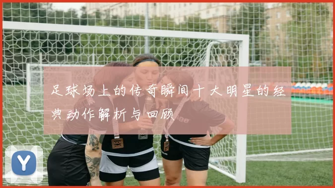足球场上的传奇瞬间十大明星的经典动作解析与回顾
