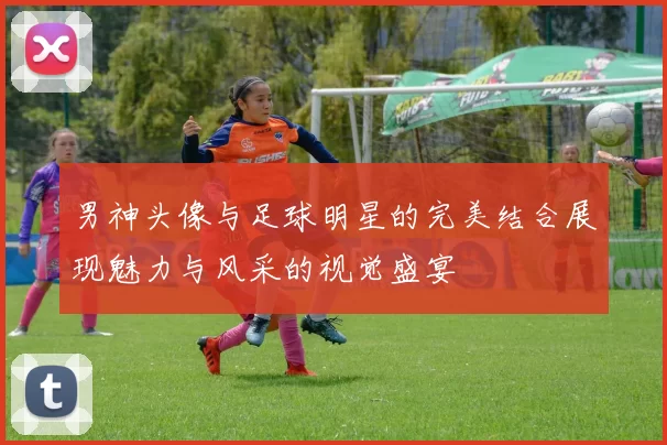 男神头像与足球明星的完美结合展现魅力与风采的视觉盛宴
