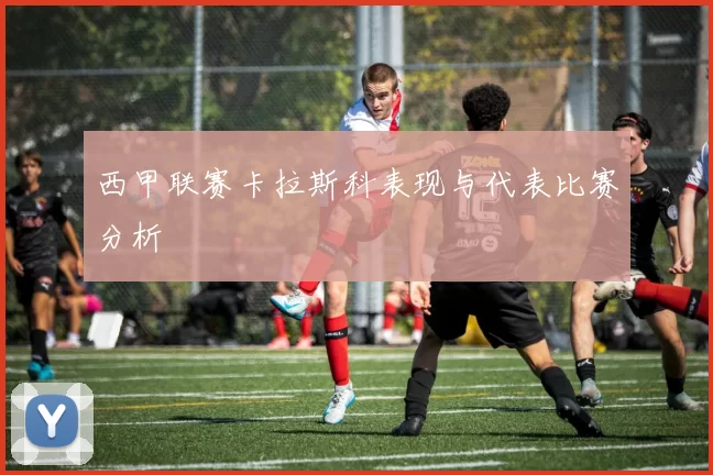 西甲联赛卡拉斯科表现与代表比赛分析