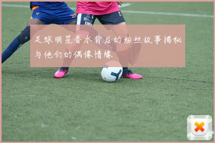 足球明星香水背后的粉丝故事揭秘与他们的偶像情缘