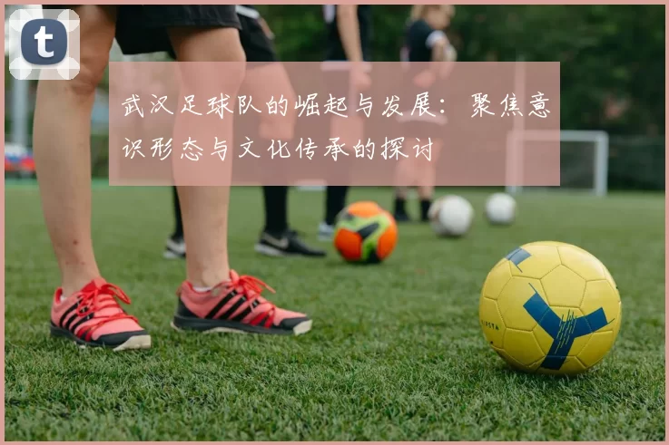 武汉足球队的崛起与发展：聚焦意识形态与文化传承的探讨