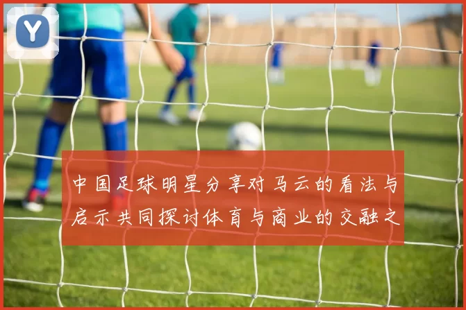 中国足球明星分享对马云的看法与启示共同探讨体育与商业的交融之道