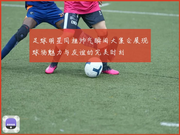 足球明星同框帅气瞬间大集合展现球场魅力与友谊的完美时刻