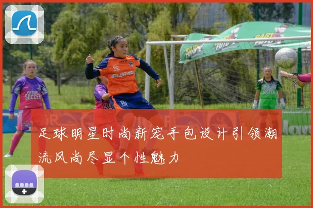 足球明星时尚新宠手包设计引领潮流风尚尽显个性魅力