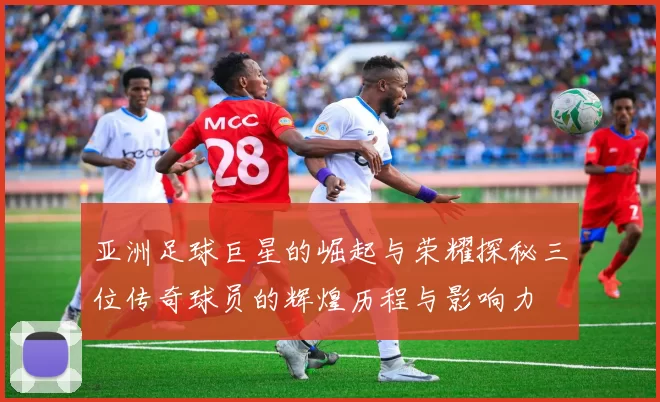 亚洲足球巨星的崛起与荣耀探秘三位传奇球员的辉煌历程与影响力
