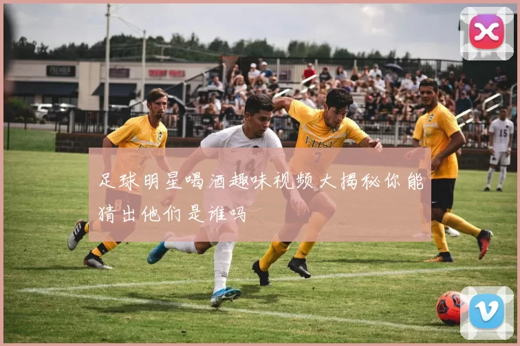 足球明星喝酒趣味视频大揭秘你能猜出他们是谁吗