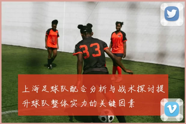 上海足球队配合分析与战术探讨提升球队整体实力的关键因素