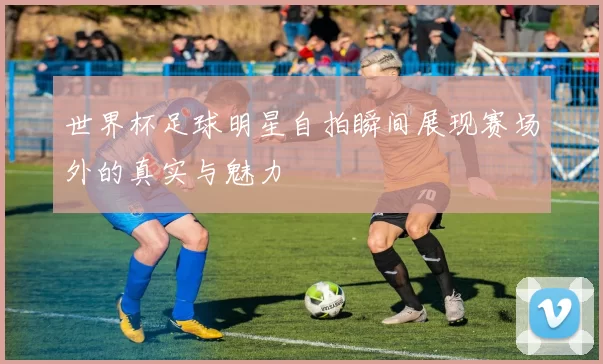 世界杯足球明星自拍瞬间展现赛场外的真实与魅力