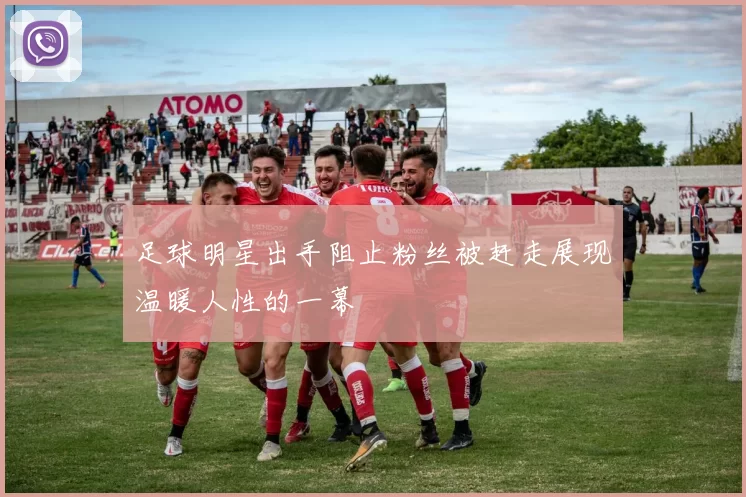 足球明星出手阻止粉丝被赶走展现温暖人性的一幕