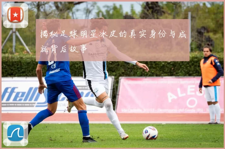 揭秘足球明星冰皮的真实身份与成就背后故事