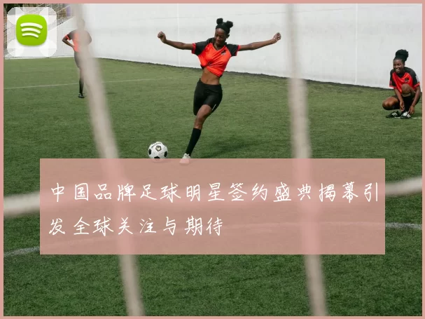 中国品牌足球明星签约盛典揭幕引发全球关注与期待