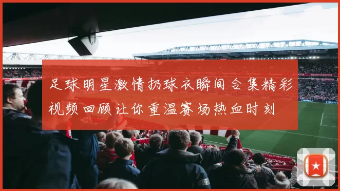 足球明星激情扔球衣瞬间合集精彩视频回顾让你重温赛场热血时刻