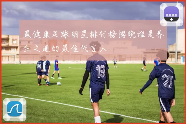 最健康足球明星排行榜揭晓谁是养生之道的最佳代言人