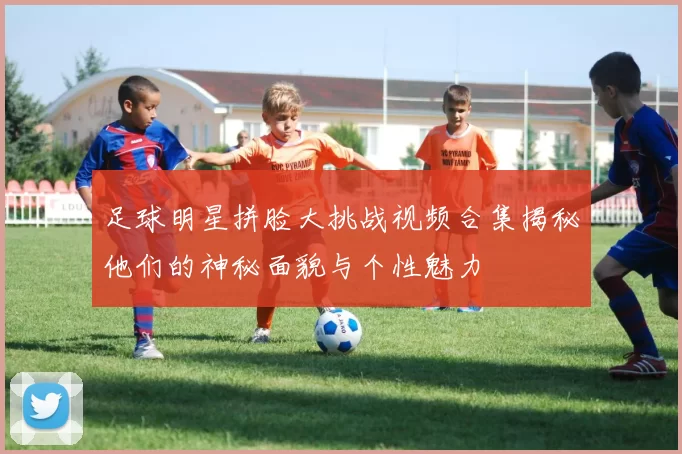 足球明星拼脸大挑战视频合集揭秘他们的神秘面貌与个性魅力