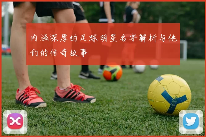 内涵深厚的足球明星名字解析与他们的传奇故事