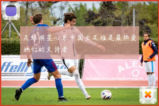足球明星心系中国女足谁是最热爱她们的支持者
