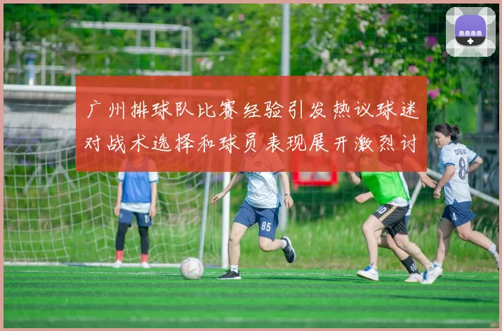 广州排球队比赛经验引发热议球迷对战术选择和球员表现展开激烈讨论