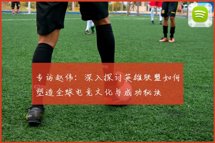 专访赵伟：深入探讨英雄联盟如何塑造全球电竞文化与成功秘诀