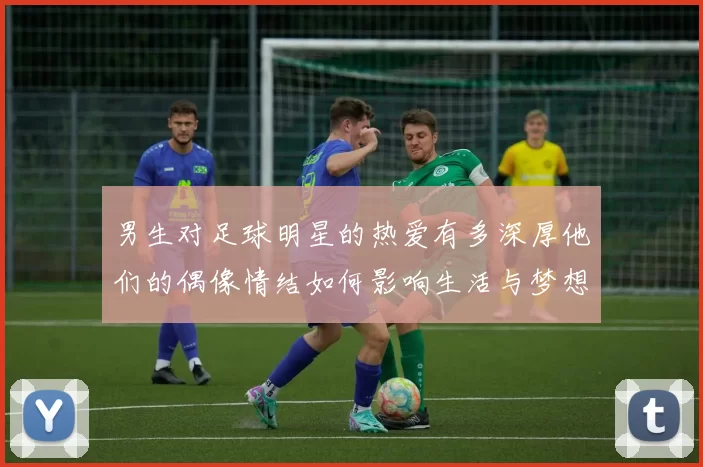 男生对足球明星的热爱有多深厚他们的偶像情结如何影响生活与梦想