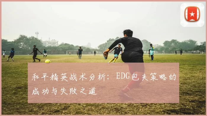 和平精英战术分析：EDG包夹策略的成功与失败之道