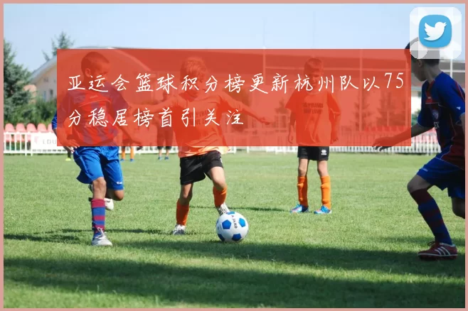 亚运会篮球积分榜更新杭州队以75分稳居榜首引关注