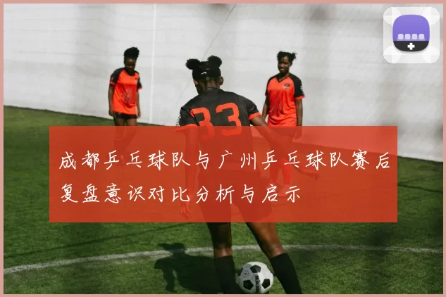 成都乒乓球队与广州乒乓球队赛后复盘意识对比分析与启示