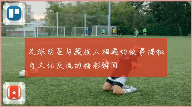 足球明星与藏族人相遇的故事揭秘与文化交流的精彩瞬间
