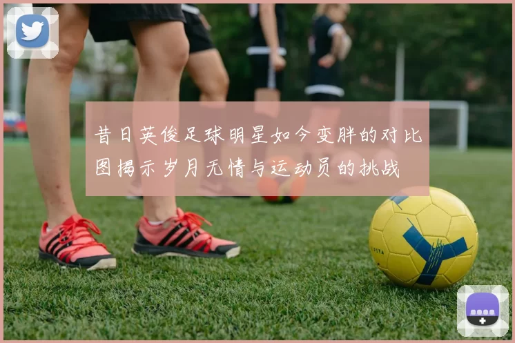 昔日英俊足球明星如今变胖的对比图揭示岁月无情与运动员的挑战