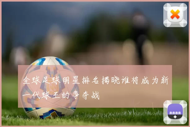全球足球明星排名揭晓谁将成为新一代球王的争夺战