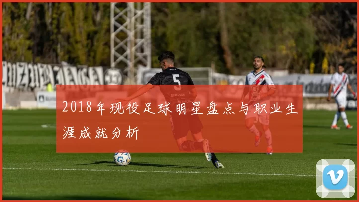 2018年现役足球明星盘点与职业生涯成就分析