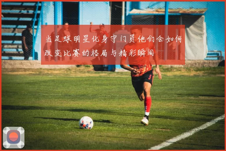 当足球明星化身守门员他们会如何改变比赛的格局与精彩瞬间