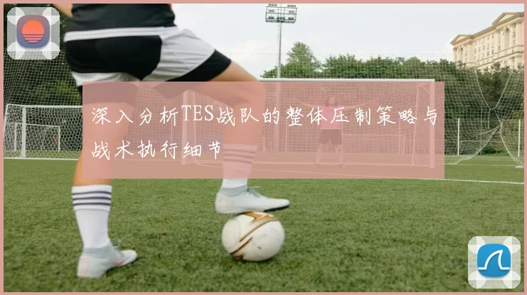 深入分析TES战队的整体压制策略与战术执行细节