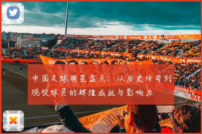 中国足球明星盘点：从历史传奇到现役球员的辉煌成就与影响力