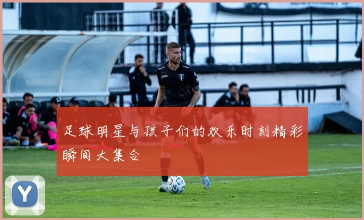 足球明星与孩子们的欢乐时刻精彩瞬间大集合