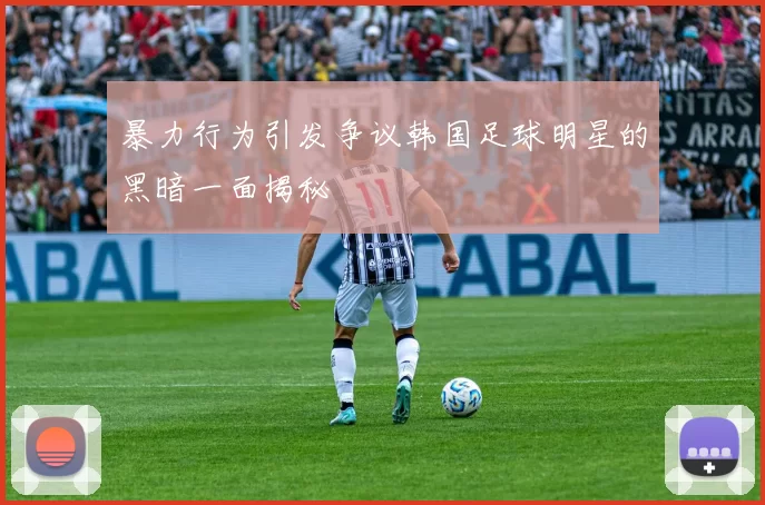 暴力行为引发争议韩国足球明星的黑暗一面揭秘