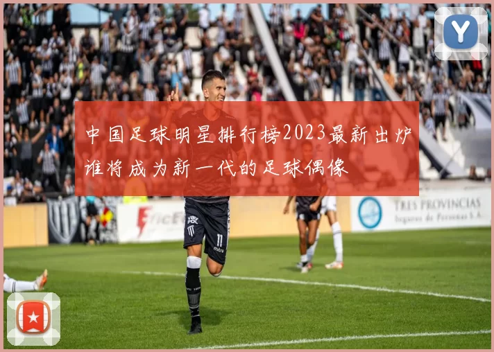 中国足球明星排行榜2023最新出炉谁将成为新一代的足球偶像