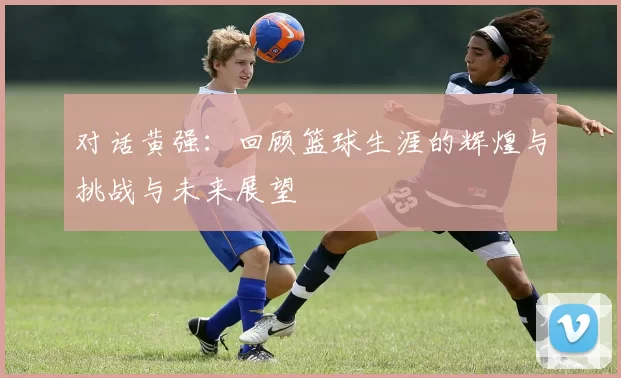 对话黄强：回顾篮球生涯的辉煌与挑战与未来展望