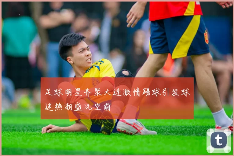 足球明星齐聚大连激情踢球引发球迷热潮盛况空前