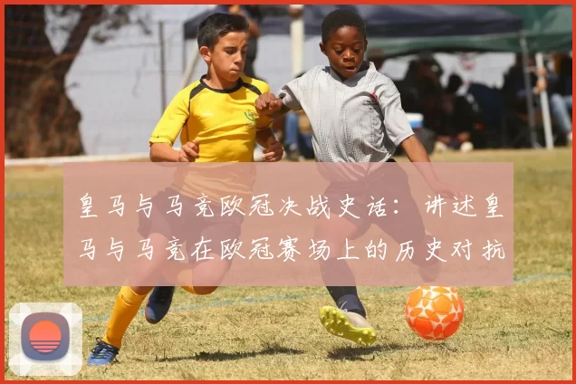 皇马与马竞欧冠决战史话：讲述皇马与马竞在欧冠赛场上的历史对抗