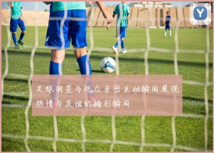足球明星与观众亲密互动瞬间展现热情与友谊的精彩瞬间