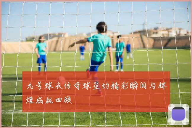 九号球衣传奇球星的精彩瞬间与辉煌成就回顾