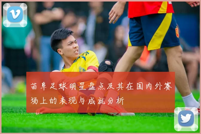 苗阜足球明星盘点及其在国内外赛场上的表现与成就分析