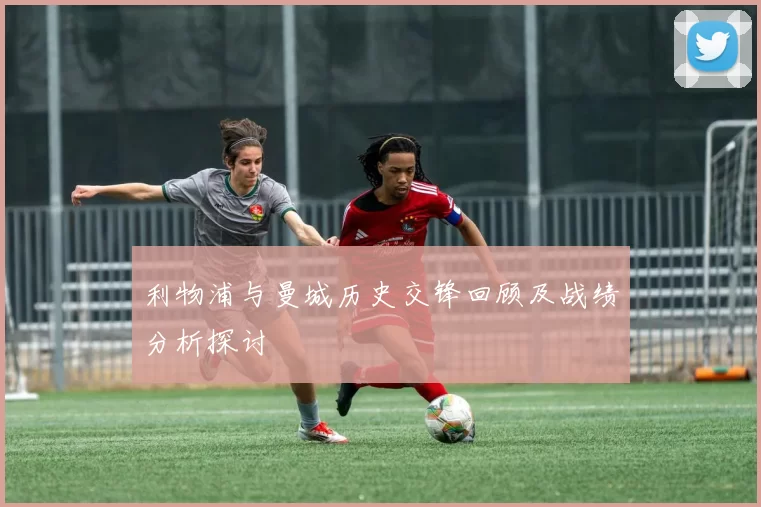 利物浦与曼城历史交锋回顾及战绩分析探讨