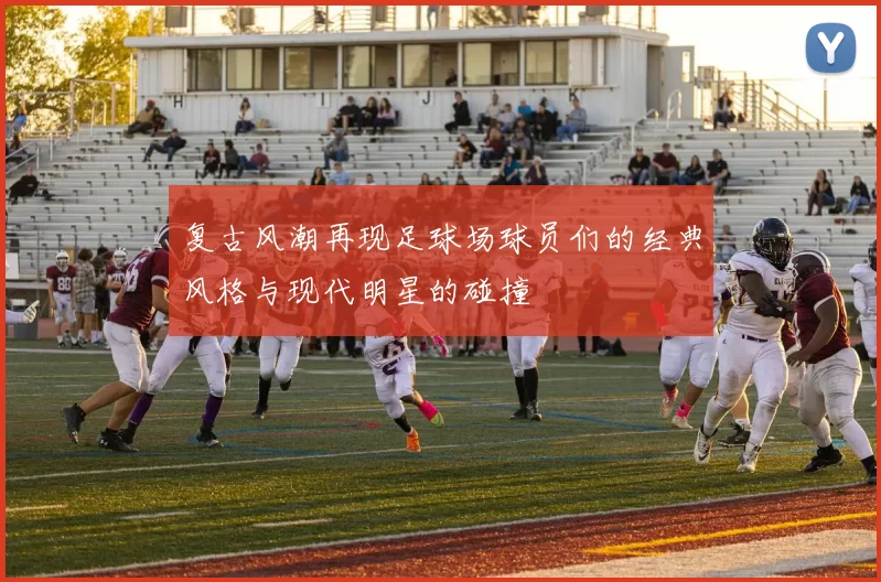 复古风潮再现足球场球员们的经典风格与现代明星的碰撞