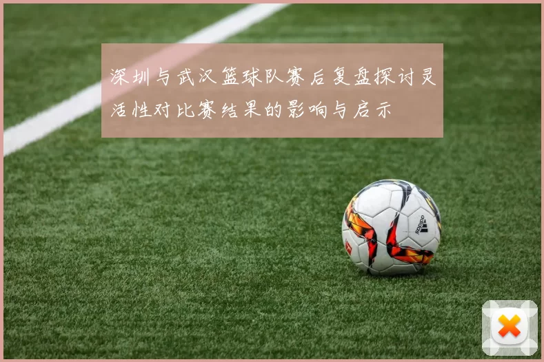 深圳与武汉篮球队赛后复盘探讨灵活性对比赛结果的影响与启示
