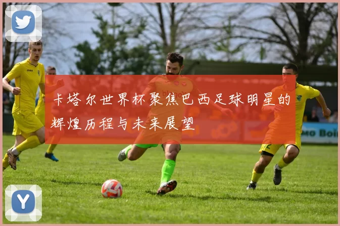 卡塔尔世界杯聚焦巴西足球明星的辉煌历程与未来展望