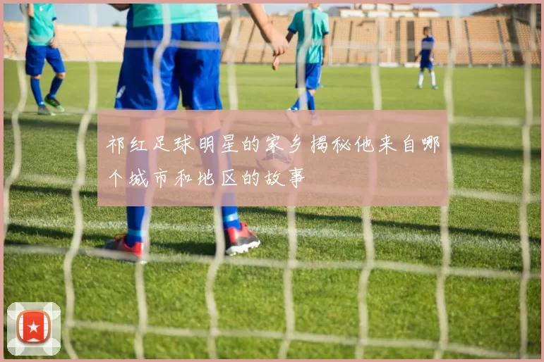 祁红足球明星的家乡揭秘他来自哪个城市和地区的故事