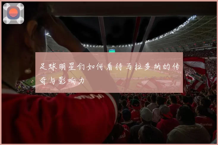 足球明星们如何看待马拉多纳的传奇与影响力