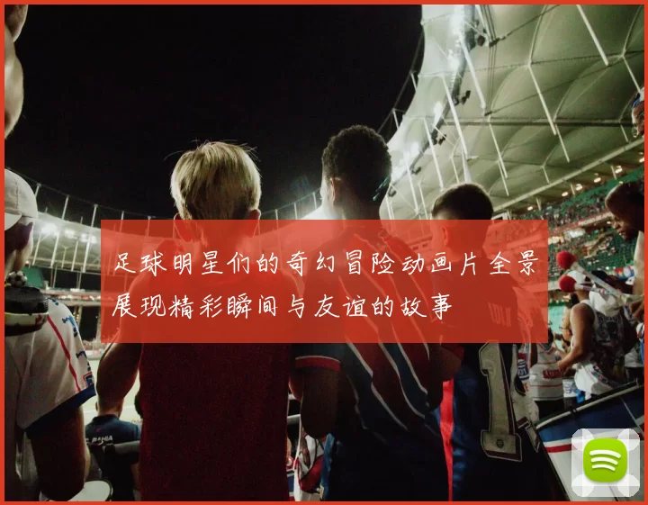 足球明星们的奇幻冒险动画片全景展现精彩瞬间与友谊的故事