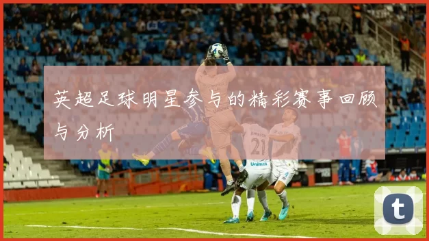 英超足球明星参与的精彩赛事回顾与分析